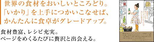 世界の食材をおいしいところどり。「いかり」を上手につかいこなせば、かんたんに食卓がグレードアップ。食材豊富、レシピ充実。ページをめくるたびに贅沢と出会える。